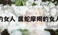 属蛇摩羯的女人 属蛇摩羯的女人性格特点