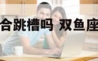 双鱼座目前适合跳槽吗 双鱼座的人适合干什么工作