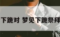 周公解梦下跪对 梦见下跪祭拜怎么回事