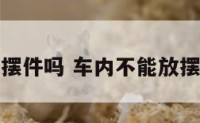 车内不能放摆件吗 车内不能放摆件吗为什么