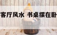 书桌放卧室客厅风水 书桌摆在卧室的哪个位置好