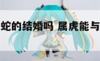 属虎能和属蛇的结婚吗 属虎能与属蛇做夫妻吗