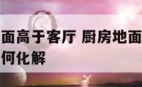 化解厨房地面高于客厅 厨房地面高于客厅地面风水上如何化解