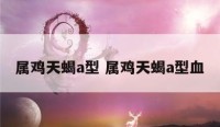 属鸡天蝎a型 属鸡天蝎a型血