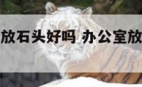 办公室财位放石头好吗 办公室放风水石头怎么摆放