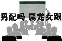 属龙女跟属蛇男配吗 属龙女跟属蛇男配吗婚姻