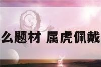 属虎佩戴什么题材 属虎佩戴什么财运好