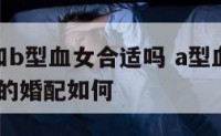 a型血男和b型血女合适吗 a型血男人和b型血女人的婚配如何