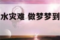 梦见黄河发大水灾难 做梦梦到黄河水涨势凶猛