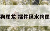 摆件风水狗属龙 摆件风水狗属龙好不好