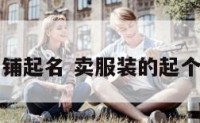 卖服饰的店铺起名 卖服装的起个洋气的名字