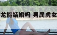 男属虎女属龙能结婚吗 男属虎女属龙能结婚吗婚姻如何