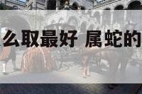 属蛇的名字怎么取最好 属蛇的名字怎么取最好吉利