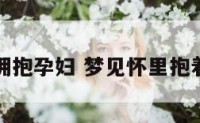 梦见拥抱孕妇 梦见怀里抱着孕妇