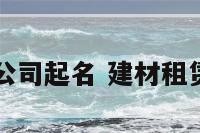 建材租赁公司起名 建材租赁公司取名