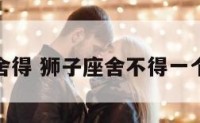 狮子座不舍得 狮子座舍不得一个人的表现