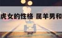 属羊男和属虎女的性格 属羊男和属虎女的性格合不合