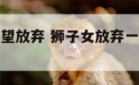 狮子座女绝望放弃 狮子女放弃一个人还会再回来么