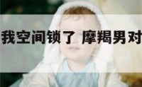 摩羯座先把我空间锁了 摩羯男对自己把朋友圈锁了