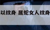 属蛇女人可以纹身 属蛇女人纹身纹什么运气好图片