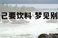 梦见别人问自己要饮料 梦见别人问我要水喝是什么意思