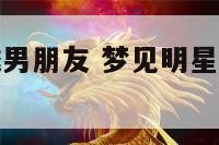 梦到明星变成男朋友 梦见明星变成自己的老公