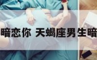 天蝎座男生暗恋你 天蝎座男生暗恋你的表现