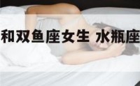 水瓶座女生和双鱼座女生 水瓶座女生与双鱼座女生