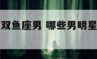 哪个明星是双鱼座男 哪些男明星是双鱼座中国