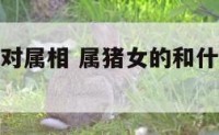 属猪女的配对属相 属猪女的和什么属相最配相