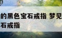 梦到藏戴着的黑色宝石戒指 梦见手上戴满各种各样的宝石戒指