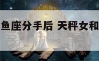 天秤座与双鱼座分手后 天秤女和双鱼男分手后