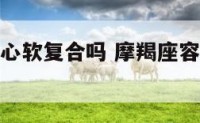 摩羯座容易心软复合吗 摩羯座容易心软复合吗女生