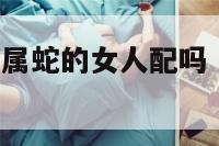 属蛇的男人和属蛇的女人配吗 属蛇男与属蛇女相配吗婚姻