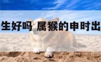 属猴申时出生好吗 属猴的申时出生的运气和财运