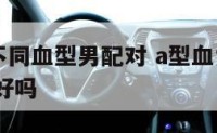 A型女和不同血型男配对 a型血女和a型血男在一起好吗