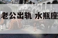 水瓶座女怀疑老公出轨 水瓶座女生出轨会自责吗