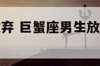 巨蟹座男生放弃 巨蟹座男生放弃喜欢的人什么样子