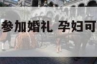 孕妇怎样可以参加婚礼 孕妇可以参加孕妇的婚礼