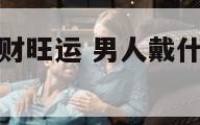 男人带什么招财旺运 男人戴什么首饰招财最好