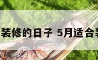 5月适宜装修的日子 5月适合装修日子