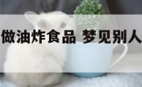 梦见别人在做油炸食品 梦见别人炸油是什么预兆?