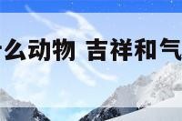 吉祥和气是什么动物 吉祥和气是什么动物生肖