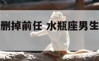 水瓶座男生删掉前任 水瓶座男生删掉前任的微信