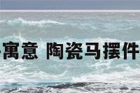 陶瓷马摆件寓意 陶瓷马摆件有什么讲究
