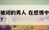 爱情里过于被动的男人 在感情中被动的男人有哪些表现?