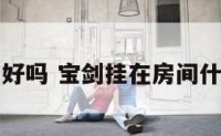 宝剑挂厨房好吗 宝剑挂在房间什么地方好呢