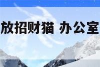 办公区如何摆放招财猫 办公室招财猫的摆放位置和朝向