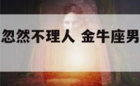 金牛座男生忽然不理人 金牛座男生忽然不理人说明什么