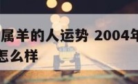 2004年属羊的人运势 2004年属羊的人运势怎么样